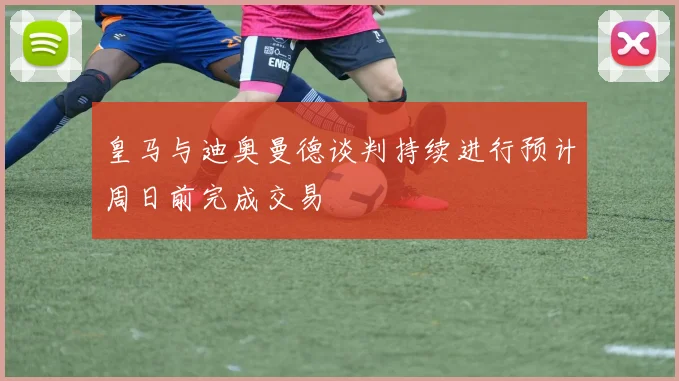 皇马与迪奥曼德谈判持续进行预计周日前完成交易