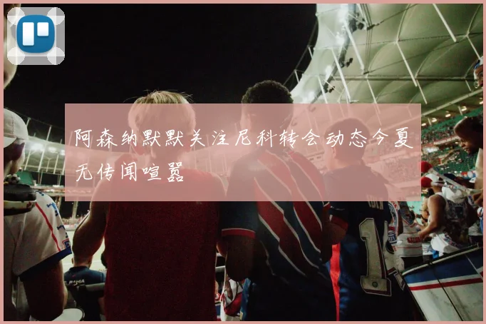 阿森纳默默关注尼科转会动态今夏无传闻喧嚣