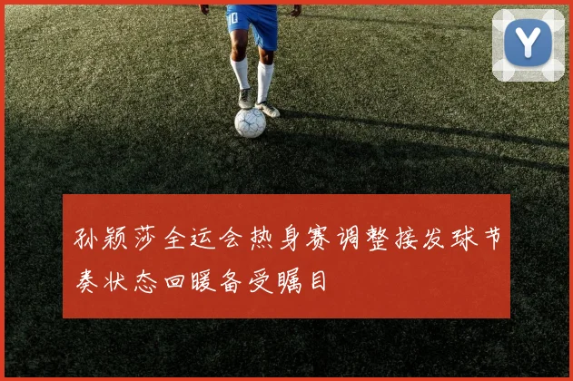孙颖莎全运会热身赛调整接发球节奏状态回暖备受瞩目