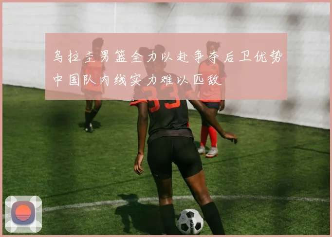 乌拉圭男篮全力以赴争夺后卫优势中国队内线实力难以匹敌