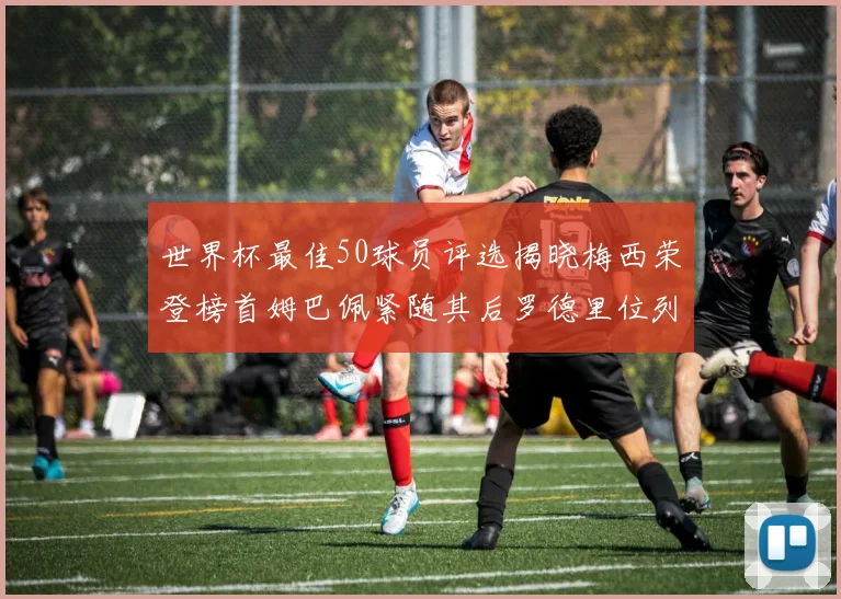 世界杯最佳50球员评选揭晓梅西荣登榜首姆巴佩紧随其后罗德里位列第三库巴西第五