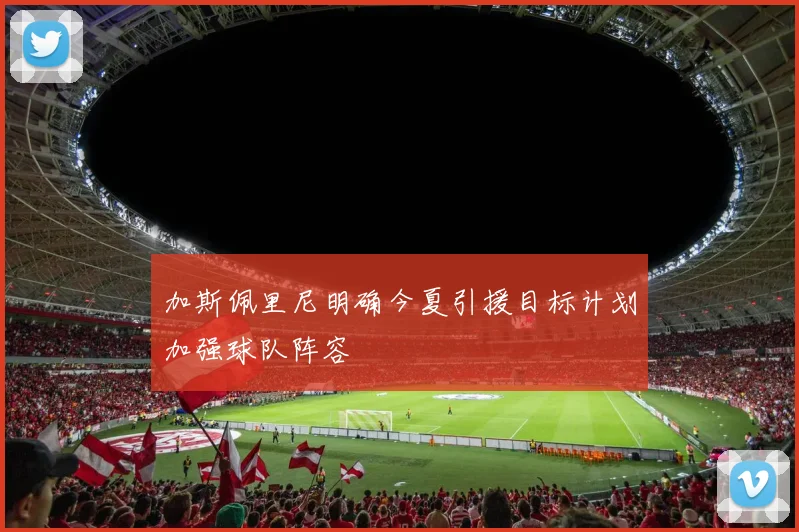 加斯佩里尼明确今夏引援目标计划加强球队阵容