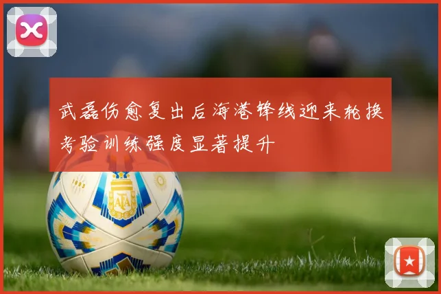 武磊伤愈复出后海港锋线迎来轮换考验训练强度显著提升