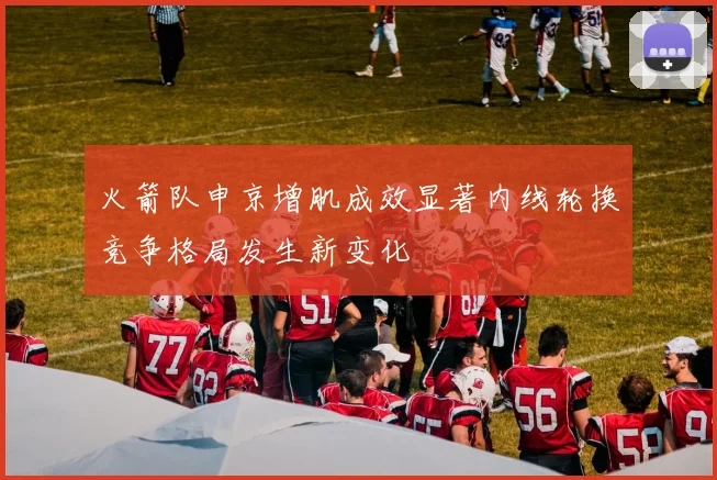 火箭队申京增肌成效显著内线轮换竞争格局发生新变化