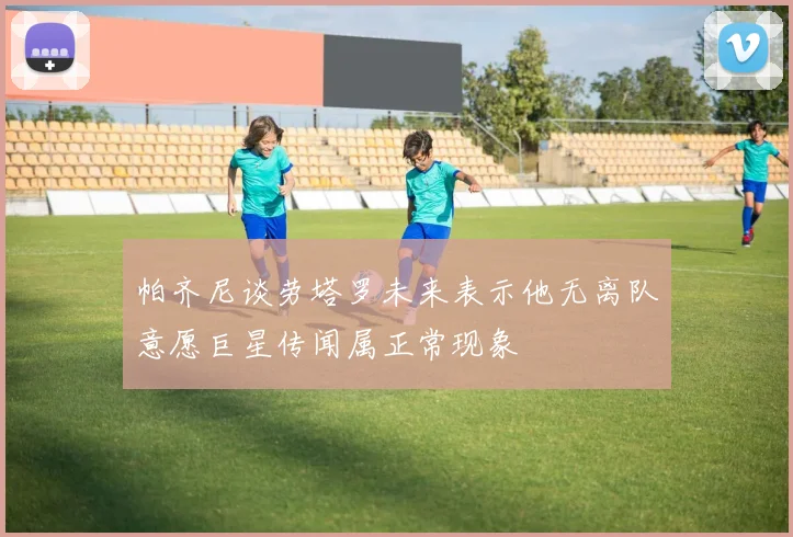 帕齐尼谈劳塔罗未来表示他无离队意愿巨星传闻属正常现象