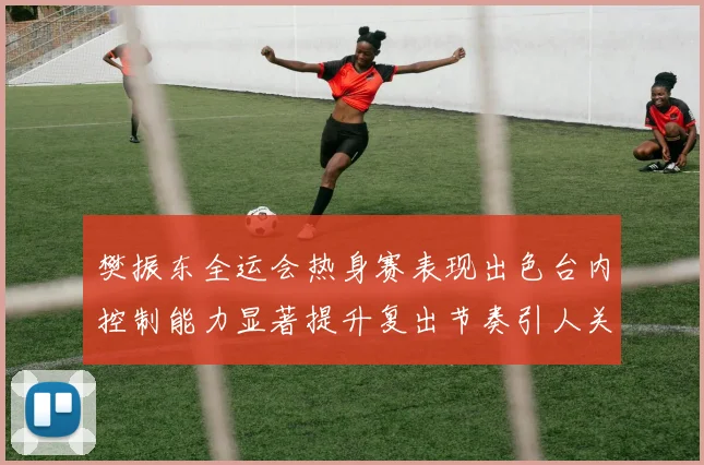 樊振东全运会热身赛表现出色台内控制能力显著提升复出节奏引人关注